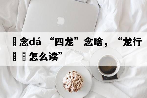 龘念dá “四龍”念啥，“龍行龘龘怎么讀”